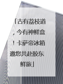 古有荔枝道，今有神鲜盒！卡萨帝冰箱邀您共赴胶东鲜旅