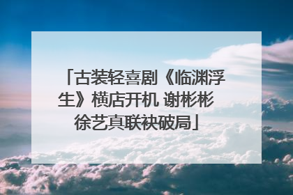 古装轻喜剧《临渊浮生》横店开机 谢彬彬徐艺真联袂破局