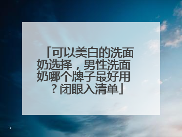可以美白的洗面奶选择，男性洗面奶哪个牌子最好用？闭眼入清单