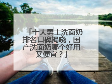 十大男士洗面奶排名口碑揭晓，国产洗面奶哪个好用又便宜？