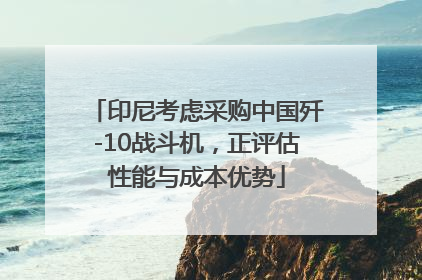 印尼考虑采购中国歼-10战斗机，正评估性能与成本优势