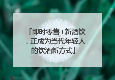 即时零售+新酒饮，正成为当代年轻人的饮酒新方式