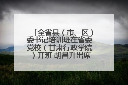 全省县（市、区）委书记培训班在省委党校（甘肃行政学院）开班 胡昌升出席开班式并讲话