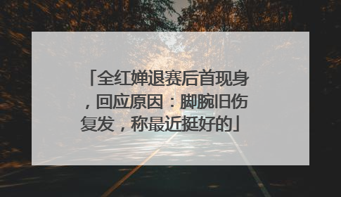 全红婵退赛后首现身，回应原因：脚腕旧伤复发，称最近挺好的