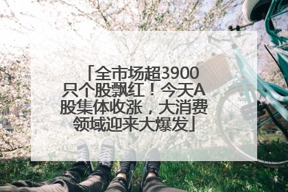 全市场超3900只个股飘红！今天A股集体收涨，大消费领域迎来大爆发