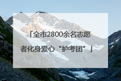 全市2800余名志愿者化身爱心“护考团”