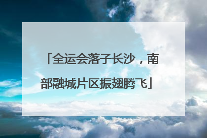 全运会落子长沙，南部融城片区振翅腾飞