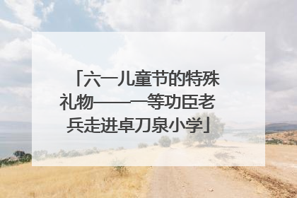 六一儿童节的特殊礼物——一等功臣老兵走进卓刀泉小学