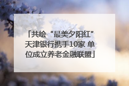 共绘“最美夕阳红” 天津银行携手10家 单位成立养老金融联盟