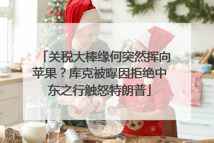 关税大棒缘何突然挥向苹果？库克被曝因拒绝中东之行触怒特朗普