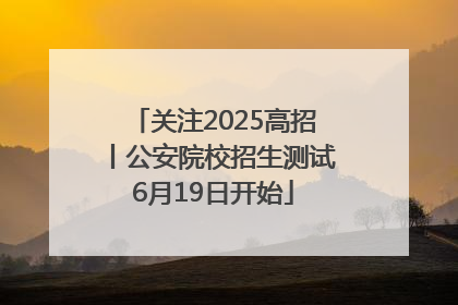 关注2025高招丨公安院校招生测试6月19日开始