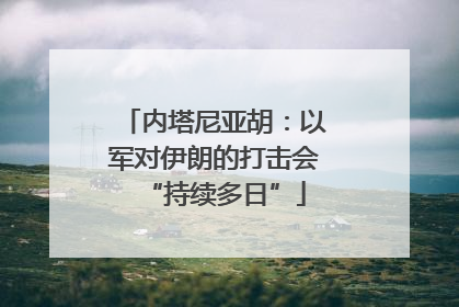 内塔尼亚胡：以军对伊朗的打击会“持续多日”