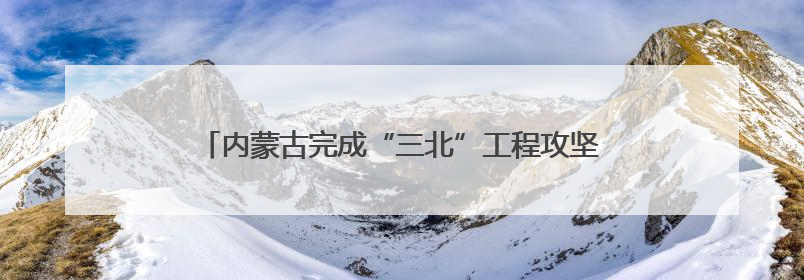 内蒙古完成“三北”工程攻坚战治理面积3700多万亩