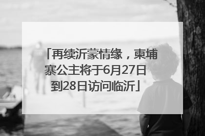再续沂蒙情缘，柬埔寨公主将于6月27日到28日访问临沂