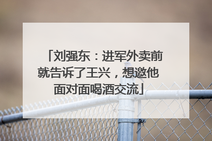 刘强东：进军外卖前就告诉了王兴，想邀他面对面喝酒交流