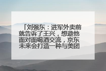 刘强东：进军外卖前就告诉了王兴，想邀他面对面喝酒交流，京东未来会打造一种与美团不同的商业模式