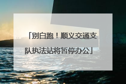 别白跑！顺义交通支队执法站将暂停办公