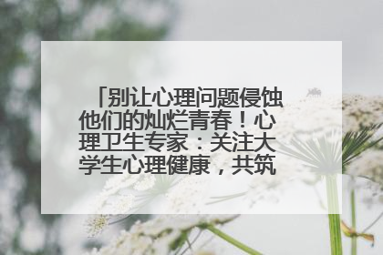 别让心理问题侵蚀他们的灿烂青春！心理卫生专家：关注大学生心理健康，共筑青春心灵防线
