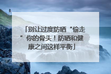 别让过度防晒“偷走”你的骨头！防晒和健康之间这样平衡