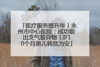 医疗服务提升年丨永州市中心医院：成功取出支气管异物 1岁10个月患儿转危为安