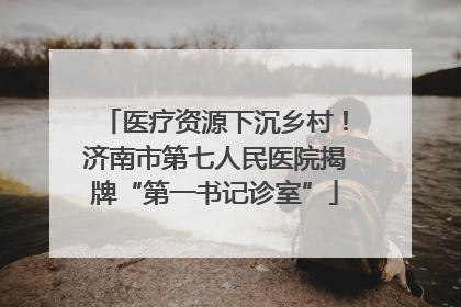 医疗资源下沉乡村！济南市第七人民医院揭牌“第一书记诊室”
