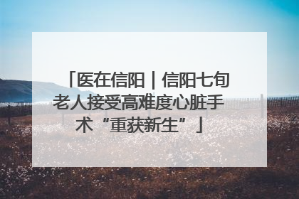 医在信阳｜信阳七旬老人接受高难度心脏手术“重获新生”