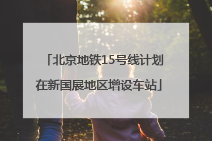 北京地铁15号线计划在新国展地区增设车站