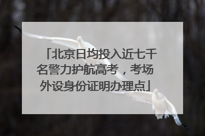 北京日均投入近七千名警力护航高考，考场外设身份证明办理点