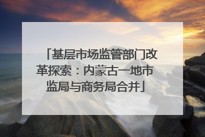 基层市场监管部门改革探索：内蒙古一地市监局与商务局合并