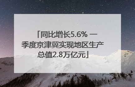 同比增长5.6% 一季度京津冀实现地区生产总值2.8万亿元