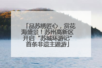 品苏绣匠心，赏花海盛景！苏州高新区开启“苏城环游记”首条非遗主题游