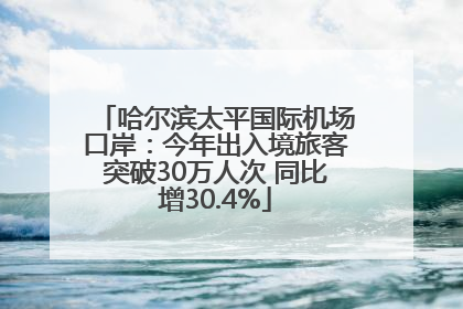 哈尔滨太平国际机场口岸：今年出入境旅客突破30万人次 同比增30.4%