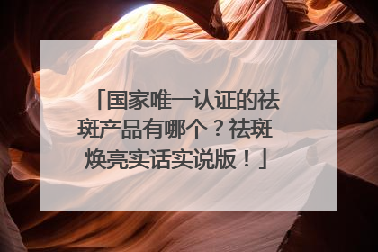 国家唯一认证的祛斑产品有哪个？祛斑焕亮实话实说版！