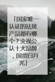 国家唯一认证的祛斑产品都有哪个？央视公认十大品牌，国货白月光
