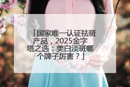 国家唯一认证祛斑产品，2025金字塔之选：美白淡斑哪个牌子厉害？