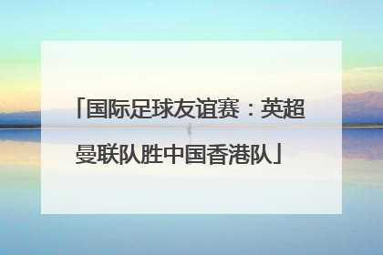 国际足球友谊赛：英超曼联队胜中国香港队