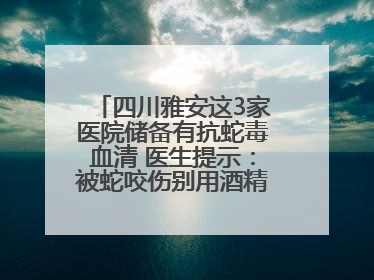四川雅安这3家医院储备有抗蛇毒血清 医生提示：被蛇咬伤别用酒精冲洗伤口