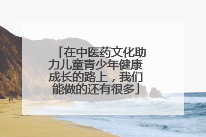 在中医药文化助力儿童青少年健康成长的路上，我们能做的还有很多