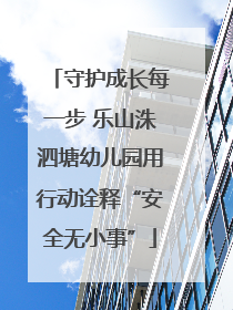 守护成长每一步 乐山洙泗塘幼儿园用行动诠释“安全无小事”