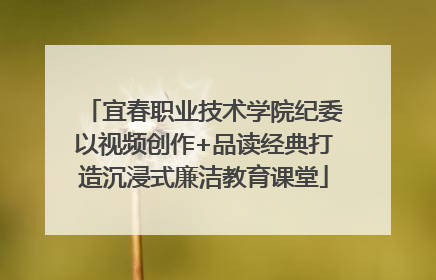 宜春职业技术学院纪委以视频创作+品读经典打造沉浸式廉洁教育课堂