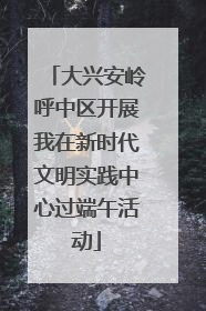 大兴安岭呼中区开展我在新时代文明实践中心过端午活动