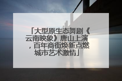 大型原生态舞剧《云南映象》唐山上演，百年商街焕新点燃城市艺术激情