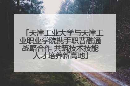 天津工业大学与天津工业职业学院携手职普融通战略合作 共筑技术技能人才培养新高地