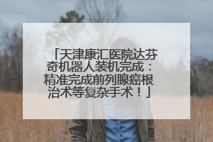 天津康汇医院达芬奇机器人装机完成：精准完成前列腺癌根治术等复杂手术！