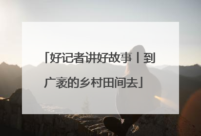 好记者讲好故事丨到广袤的乡村田间去