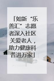 如新“乐善汇”志愿者深入社区关爱老人，助力健康科普进万家