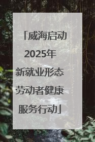 威海启动2025年新就业形态劳动者健康服务行动
