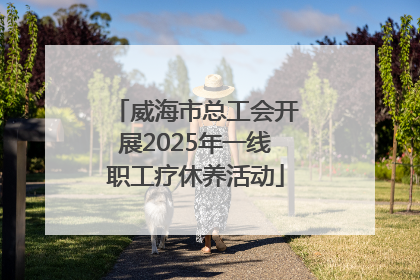 威海市总工会开展2025年一线职工疗休养活动