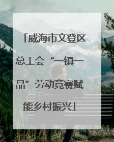威海市文登区总工会“一镇一品”劳动竞赛赋能乡村振兴