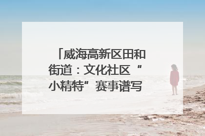 威海高新区田和街道：文化社区“小精特”赛事谱写文化赋能新乐章